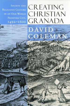 Creating Christian Granada – Society and Religious Culture in an Old–World Frontier City, 1492–1600 de David Coleman