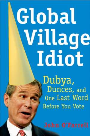 Global Village Idiot: Dubya, Dunces, and One Last Word Before You Vote de John O'Farrell