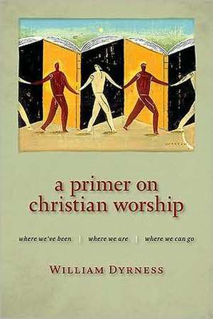 A Primer on Christian Worship: Where We've Been, Where We Are, Where We Can Go de William Dyrness