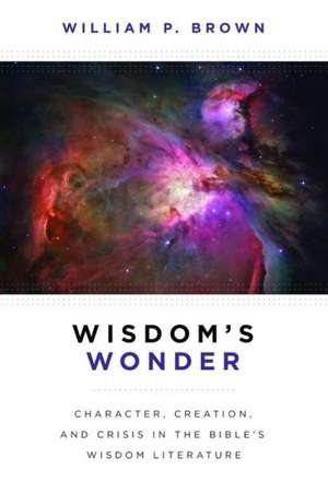 Wisdom's Wonder: Character, Creation, and Crisis in the Bible's Wisdom Literature de William P. Brown