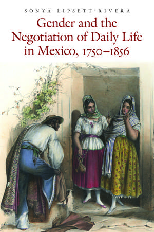 Gender and the Negotiation of Daily Life in Mexico, 1750-1856 de Sonya Lipsett-Rivera