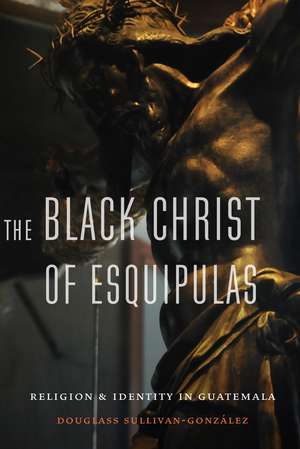 The Black Christ of Esquipulas: Religion and Identity in Guatemala de Douglass Sullivan-Gonzalez