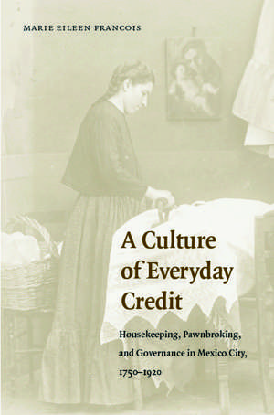 A Culture of Everyday Credit: Housekeeping, Pawnbroking, and Governance in Mexico City, 1750-1920 de Marie Eileen Francois