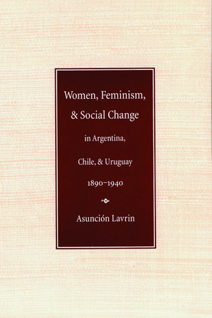 Women, Feminism, and Social Change in Argentina, Chile, and Uruguay, 1890–1940 de Asunción Lavrin