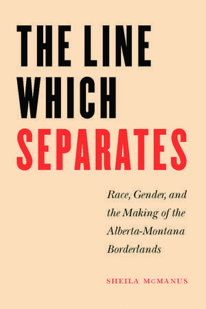 The Line Which Separates: Race, Gender, and the Making of the Alberta-Montana Borderlands de Sheila McManus