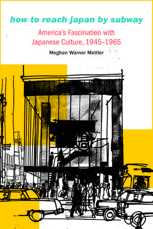 How to Reach Japan by Subway: America's Fascination with Japanese Culture, 1945–1965 de Meghan Warner Mettler