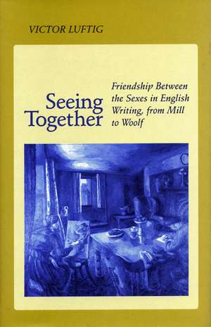 Seeing Together: Friendship Between the Sexes in English Writing from Mill to Woolf de Victor Luftig