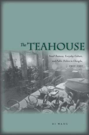 The Teahouse: Small Business, Everyday Culture, and Public Politics in Chengdu, 1900-1950 de Di Wang