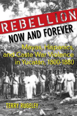 Rebellion Now and Forever: Mayas, Hispanics, and Caste War Violence in Yucatan, 1800–1880 de Terry Rugeley