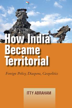 How India Became Territorial: Foreign Policy, Diaspora, Geopolitics de Itty Abraham