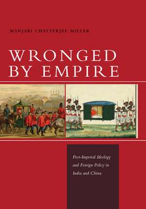 Wronged by Empire: Post-Imperial Ideology and Foreign Policy in India and China de Manjari Miller