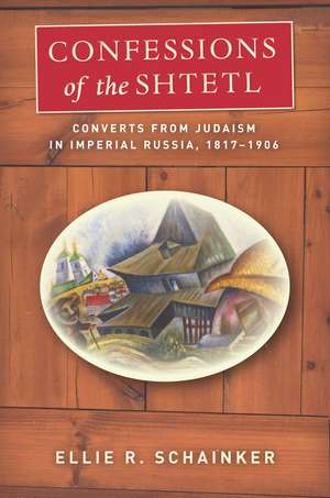 Confessions of the Shtetl: Converts from Judaism in Imperial Russia, 1817-1906 de Ellie Schainker