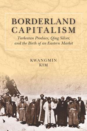 Borderland Capitalism: Turkestan Produce, Qing Silver, and the Birth of an Eastern Market de Kwangmin Kim