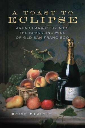 A Toast to Eclipse: Arpad Haraszthy and the Sparkling Wine of Old San Francisco de Brian McGinty