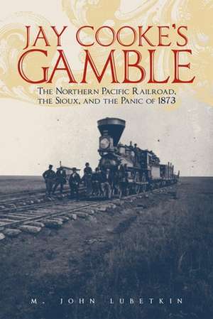 Jay Cooke's Gamble: The Northern Pacific Railroad, the Sioux, and the Panic of 1873 de M. John Lubetkin