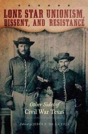 Lone Star Unionism, Dissent, and Resistance: Other Sides of Civil War Texas de Jesus F. De La Teja