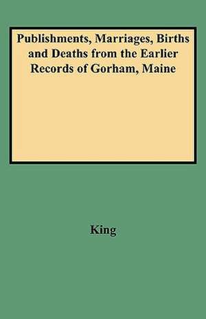 Publishments, Marriages, Births and Deaths from the Earlier Records of Gorham, Maine de KING