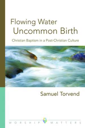 Flowing Water, Uncommon Birth: Christian Baptism in a Post-Christian Culture de Sam Torvend