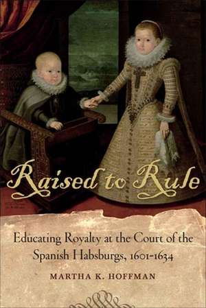 Raised to Rule: Educating Royalty at the Court of the Spanish Habsburgs, 1601-1634 de Martha K. Hoffman