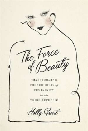 The Force of Beauty: Transforming French Ideas of Femininity in the Third Republic de Holly Grout