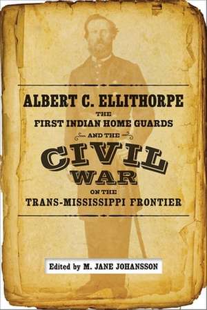 Albert C. Ellithorpe, the First Indian Home Guards, and the Civil War on the Trans-Mississippi Frontier de A. C. Ellithorpe