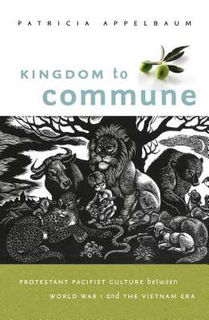 Kingdom to Commune: Protestant Pacifist Culture Between World War I and the Vietnam Era de Patricia Appelbaum