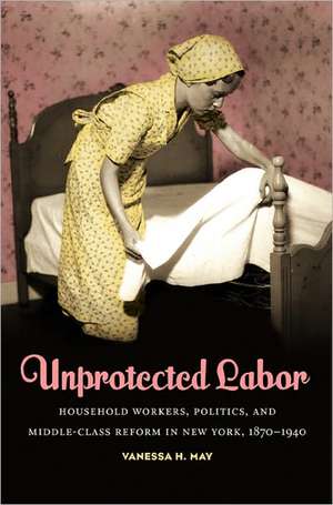 Unprotected Labor: Household Workers, Politics, and Middle-Class Reform in New York, 1870-1940 de Vanessa H. May