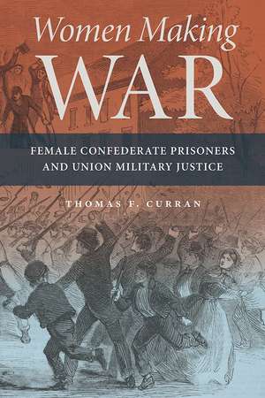 Women Making War: Female Confederate Prisoners and Union Military Justice de Thomas F. Curran