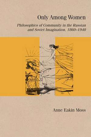 Only Among Women: Philosophies of Community in the Russian and Soviet Imagination, 1860–1940 de Anne Eakin Moss