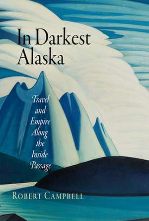 In Darkest Alaska – Travel and Empire Along the Inside Passage de Robert Campbell