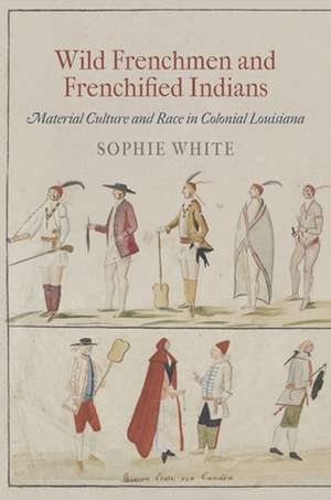 Wild Frenchmen and Frenchified Indians – Material Culture and Race in Colonial Louisiana de Sophie White