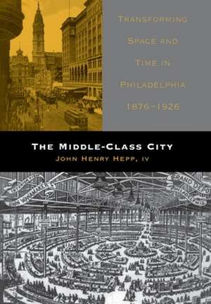 The Middle–Class City – Transforming Space and Time in Philadelphia, 1876–1926 de John Henry Hepp Iv