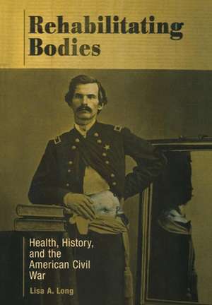 Rehabilitating Bodies – Health, History, and the American Civil War de Lisa A. Long