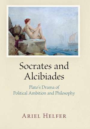 Socrates and Alcibiades – Plato`s Drama of Political Ambition and Philosophy de Ariel Helfer