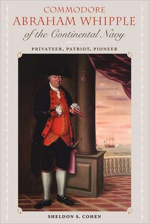 Commodore Abraham Whipple of the Continental Navy: Privateer, Patriot, Pioneer de Sheldon S. Cohen