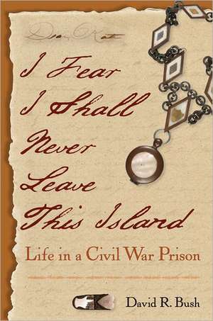 I Fear I Shall Never Leave This Island: Life in a Civil War Prison de David R. Bush