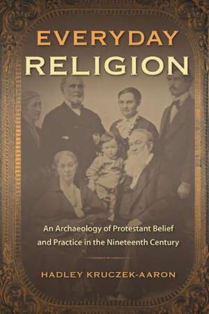 Everyday Religion: An Archaeology of Protestant Belief and Practice in the Nineteenth Century de Hadley Kruczek-Aaron