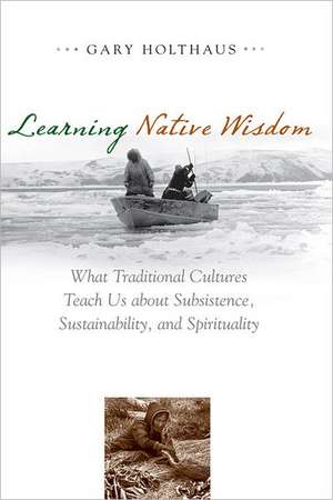 Learning Native Wisdom: What Traditional Cultures Teach Us about Subsistence, Sustainability, and Spirituality de Gary Holthaus