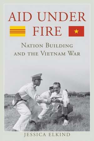 Aid Under Fire: Nation Building and the Vietnam War de Jessica Elkind