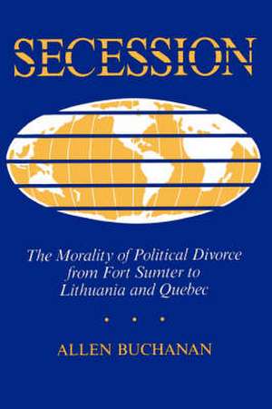 Secession: The Morality Of Political Divorce From Fort Sumter To Lithuania And Quebec de Allen Buchanan