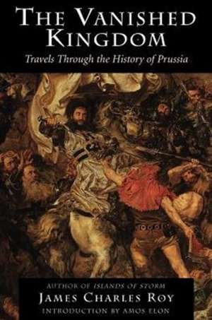 The Vanished Kingdom: Travels Through The History Of Prussia de James Charles Roy