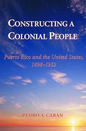 Constructing A Colonial People: Puerto Rico And The United States, 1898-1932 de Pedro A. Caban