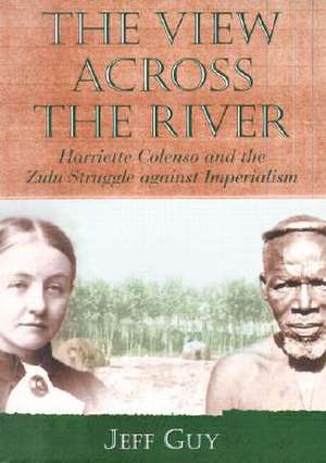 The View Across the River: Harriette Colenso and the Zulu Struggle Against Imperialism de Jeff Guy