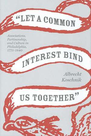 Let a Common Interest Bind Us Together: Associations, Partisanship, and Culture in Philadelphia, 1775-1840 de Albrecht Koschnik