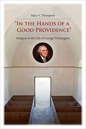 In the Hands of a Good Providence: Religion in the Life of George Washington de Mary V. Thompson