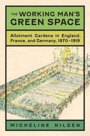 The Working Man's Green Space: Allotment Gardens in England, France, and Germany, 1870-1919 de Micheline Nilsen