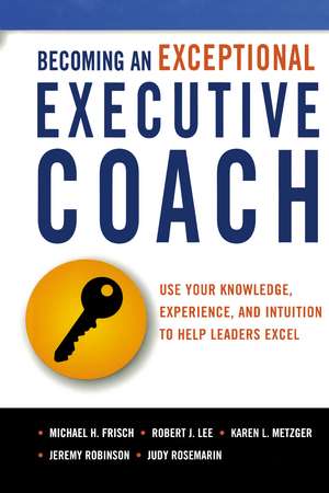 Becoming an Exceptional Executive Coach: Use Your Knowledge, Experience, and Intuition to Help Leaders Excel de Michael H. Frisch