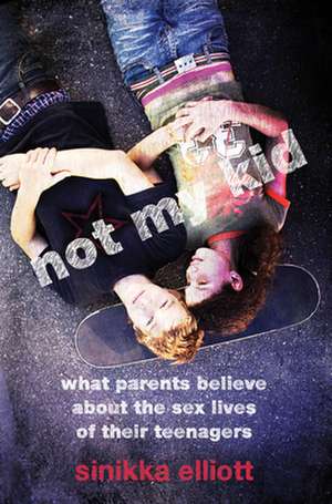 Not My Kid – What Parents Believe about the Sex Lives of Their Teenagers de Sinikka Elliott