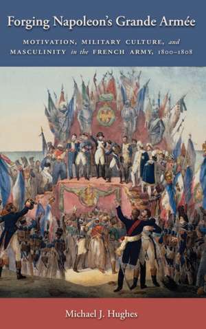 Forging Napoleon`s Grande Armée – Motivation, Military Culture, and Masculinity in the French Army, 1800–1808 de Michael J. Hughes