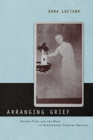 Arranging Grief – Sacred Time and the Body in Nineteenth–Century America de Dana Luciano